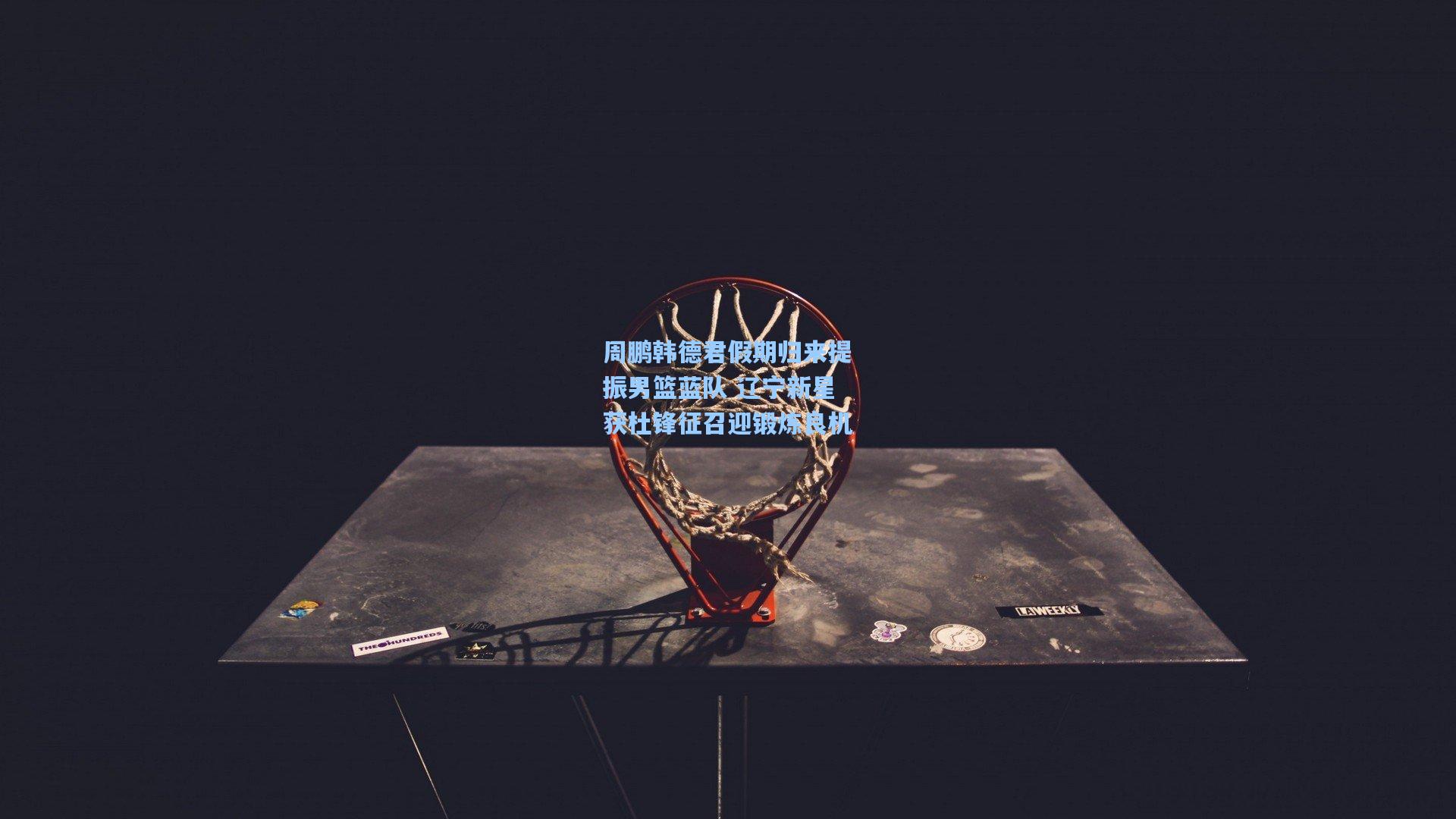 周鹏韩德君假期归来提振男篮蓝队 辽宁新星获杜锋征召迎锻炼良机