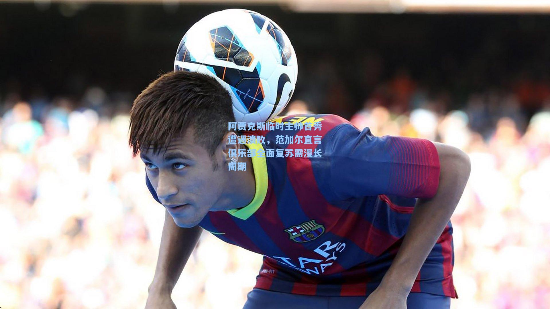 阿贾克斯临时主帅首秀遭遇溃败，范加尔直言俱乐部全面复苏需漫长周期