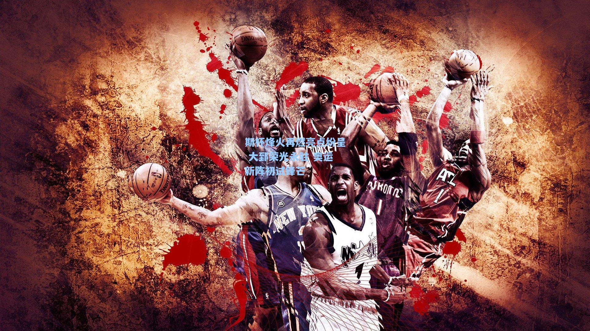 斯杯烽火再燃亮点纷呈 大郅荣光永驻 奥运新阵初试锋芒